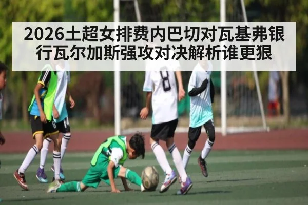 2026土超女排费内巴切对瓦基弗银行瓦尔加斯强攻对决解析谁更狠 - 188BET