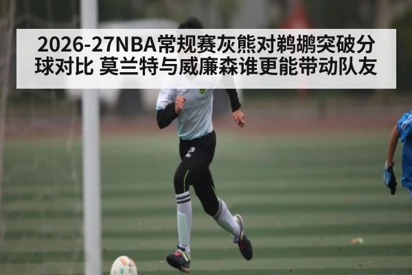 2026-27NBA常规赛灰熊对鹈鹕突破分球对比 莫兰特与威廉森谁更能带动队友